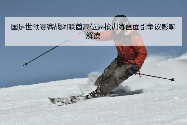 国足世预赛客战阿联酋高位逼抢训练画面引争议影响解读