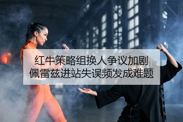 红牛策略组换人争议加剧 佩雷兹进站失误频发成难题