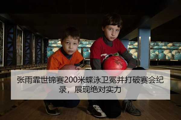 张雨霏世锦赛200米蝶泳卫冕并打破赛会纪录，展现绝对实力
